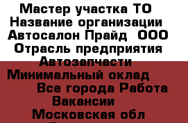 Мастер участка ТО › Название организации ­ Автосалон Прайд, ООО › Отрасль предприятия ­ Автозапчасти › Минимальный оклад ­ 20 000 - Все города Работа » Вакансии   . Московская обл.,Бронницы г.